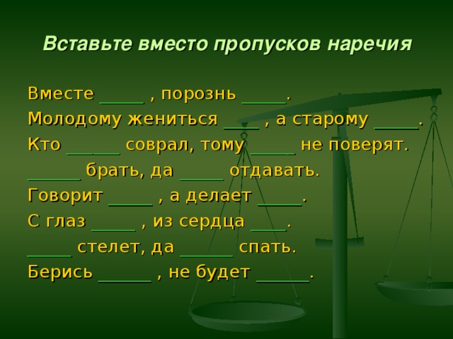 Вставьте вместо пропусков наречия Вместе _____  , порознь _____ . Молодому жениться ____ , а старому _____ . Кто ______ соврал, тому _____ не поверят. ______ брать, да _____ отдавать. Говорит _____ , а делает _____ . С глаз _____ , из сердца ____ . _____ стелет, да ______ спать. Берись ______ , не будет ______ . 