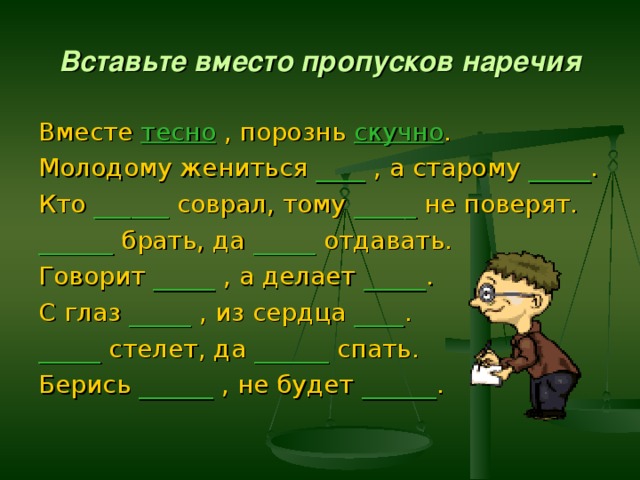 Вставьте вместо пропусков наречия Вместе тесно  , порознь скучно . Молодому жениться ____ , а старому _____ . Кто ______ соврал, тому _____ не поверят. ______ брать, да _____ отдавать. Говорит _____ , а делает _____ . С глаз _____ , из сердца ____ . _____ стелет, да ______ спать. Берись ______ , не будет ______ . 