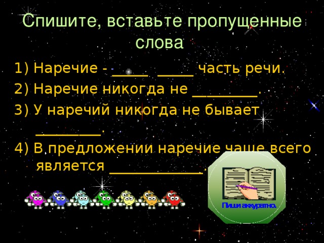 Спишите, вставьте пропущенные слова 1) Наречие - _____ _____ часть речи. 2) Наречие никогда не _________. 3) У наречий никогда не бывает _________. 4) В предложении наречие чаще всего является _____________. 