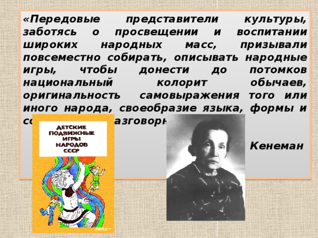 « Передовые представители культуры, заботясь о просвещении и воспитании широких народных масс, призывали повсеместно собирать, описывать народные игры, чтобы донести до потомков национальный колорит обычаев, оригинальность самовыражения того или иного народа, своеобразие языка, формы и содержание разговорных текстов»  А.В. Кенеман