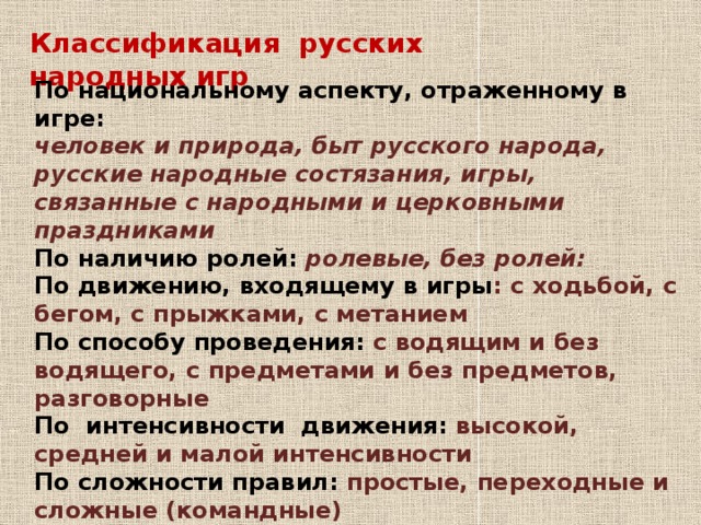 Классификация русских народных игр   По национальному аспекту, отраженному в игре: человек и природа,   быт русского народа, русские народные состязания, игры, связанные с народными и церковными праздниками По наличию ролей: ролевые, без ролей: По движению, входящему в игры : с ходьбой, с бегом, c прыжками, c метанием По способу проведения: с водящим и без водящего, с предметами и без предметов, разговорные По интенсивности движения: высокой, cредней и малой интенсивности По сложности правил: простые, переходные и сложные (командные)