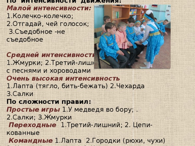 По интенсивности движения: Малой интенсивности: 1.Колечко-колечко; 2.Отгадай, чей голосок;  3.Съедобное -не съедобное Средней интенсивности 1.Жмурки; 2.Третий-лишний ;3.Чижик; 4.Игры с песнями и хороводами Очень высокая интенсивность 1.Лапта (тягло, бить-бежать) 2.Чехарда 3.Салки По сложности правил: Простые игры 1.У медведя во бору; .2.Салки; 3.Жмурки   Переходные  1.Третий-лишний; 2. Цепи-кованные    Командные  1.Лапта 2.Городки (рюхи, чухи) 3. Чижик (пыж, муха) 4. Чехарда 