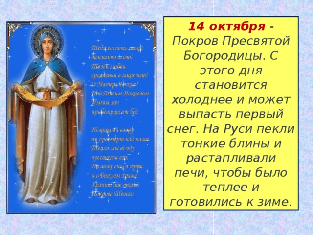 14 октября  - Покров Пресвятой Богородицы. С этого дня становится холоднее и может выпасть первый снег. На Руси пекли тонкие блины и растапливали печи, чтобы было теплее и готовились к зиме. 