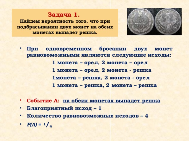 Задача 1.  Найдем вероятность того, что при подбрасывании двух монет на обеих монетах выпадет решка. При одновременном бросании двух монет равновоможными являются следующие исходы:  1 монета – орел, 2 монета – орел  1 монета – орел, 2 монета - решка  1монета – решка, 2 монета - орел  1 монета – решка, 2 монета – решка  Событие А:  на обеих монетах выпадет решка Благоприятный исход – 1 Количество равновозможных исходов – 4 Р(А) = 1 / 4  
