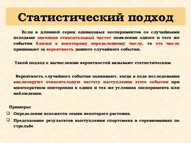 Статистический подход  Если в длинной серии одинаковых экспериментов со случайными исходами значения относительных частот появления одного и того же события близки к некоторому определенному числу , то это число принимают за вероятность данного случайного события.   Такой подход к вычислению вероятностей называют статистическим   Вероятность случайного события оценивают, когда в ходе исследования анализируют относительную частоту наступления этого события при многократном повторении в одних и тех же условиях эксперимента или наблюдения.   Примеры: Определение всхожести семян некоторого растения. Предсказание результатов выступления спортсмена в соревнованиях по стрельбе   