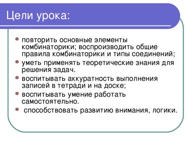 повторить основные элементы комбинаторики; воспроизводить общие правила комбинаторики и типы соединений; уметь применять теоретические знания для решения задач. воспитывать аккуратность выполнения записей в тетради и на доске; воспитывать умение работать самостоятельно.  способствовать развитию внимания, логики.