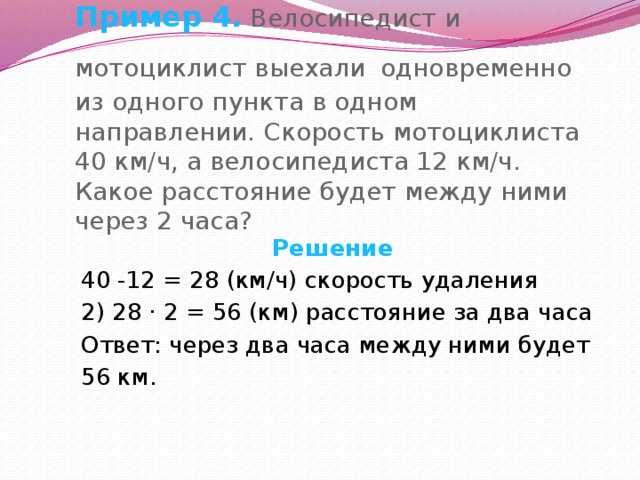 Пример 4. Велосипедист и мотоциклист выехали  одновременно из одного пункта в одном направлении. Скорость мотоциклиста 40 км/ч, а велосипедиста 12 км/ч. Какое расстояние будет между ними через 2 часа?  Решение 40 -12 = 28 (км/ч) скорость удаления 2) 28 · 2 = 56 (км) расстояние за два часа Ответ: через два часа между ними будет 56 км. 