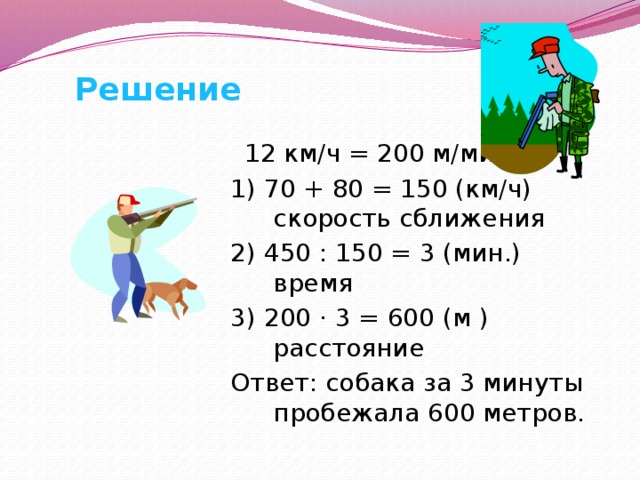 Решение  12 км/ч = 200 м/мин. 1) 70 + 80 = 150 (км/ч) скорость сближения 2) 450 : 150 = 3 (мин.) время 3) 200 · 3 = 600 (м ) расстояние Ответ: собака за 3 минуты пробежала 600 метров. 