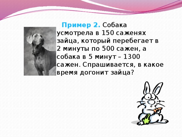  Пример 2. Собака усмотрела в 150 саженях зайца, который перебегает в 2 минуты по 500 сажен, а собака в 5 минут – 1300 сажен. Спрашивается, в какое время догонит зайца? 