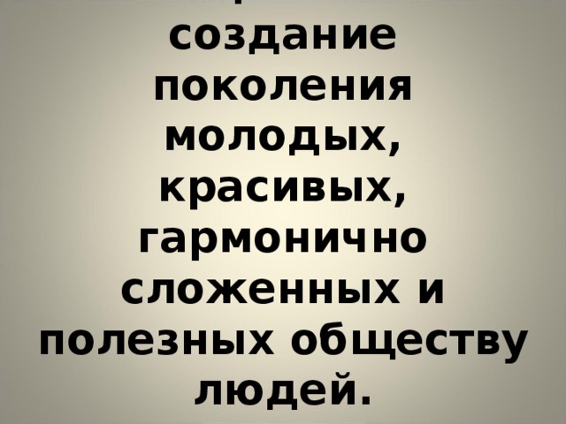         Цель:  создание поколения молодых, красивых, гармонично сложенных и полезных обществу людей. 