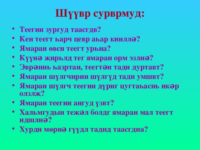 Шүүвр сурврмуд: Теегин зургуд таасгдв? Кен теегт һарч цевр аһар кииллə? Ямаран өвсн теегт урһна? Күүнə җирһлд тег ямаран орм эзлнə? Эврəннь һазртан, теегтəн тадн дуртавт? Ямаран шүлгчнрин шүлгүд тадн умшвт? Ямаран шүлгч теегин дүриг цугтаһаснь икəр олзлҗ? Ямаран теегин аңгуд үзвт? Хальмгудын теҗəл болдг ямаран мал теегт идшлнə? Хурдн мөрнə гүүдл таднд таасгдна? 