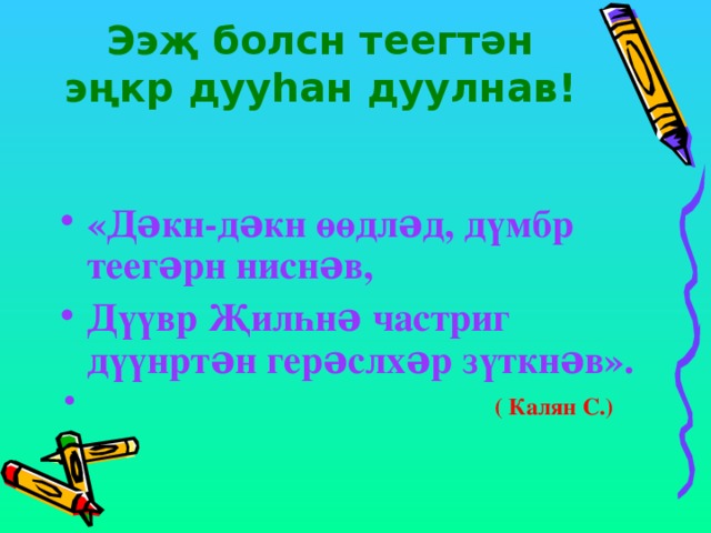 Ээҗ болсн теегтəн эңкр дууһан дуулнав!   «Дəкн-дəкн өөдлəд, дүмбр теегəрн ниснəв, Дүүвр Җилһнə частриг дүүнртəн герəслхəр зүткнəв».  ( Калян С.) 