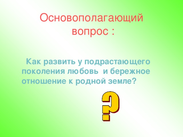   Основополагающий  вопрос :      Как развить у подрастающего поколения любовь и бережное отношение к родной земле? 