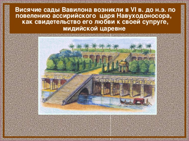 Висячие сады Вавилона возникли в VI в. до н.э. по повелению ассирийского царя Навуходоносора, как свидетельство его любви к своей супруге, мидийской царевне  В Вавилоне находились одно из семи чуде света – «Висячие сады Семирамиды»