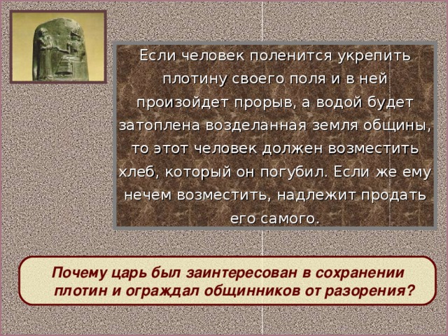 Если человек поленится укрепить плотину своего поля и в ней произойдет прорыв, а водой будет затоплена возделанная земля общины, то этот человек должен возместить хлеб, который он погубил. Если же ему нечем возместить, надлежит продать его самого. Почему царь был заинтересован в сохранении плотин и ограждал общинников от разорения?