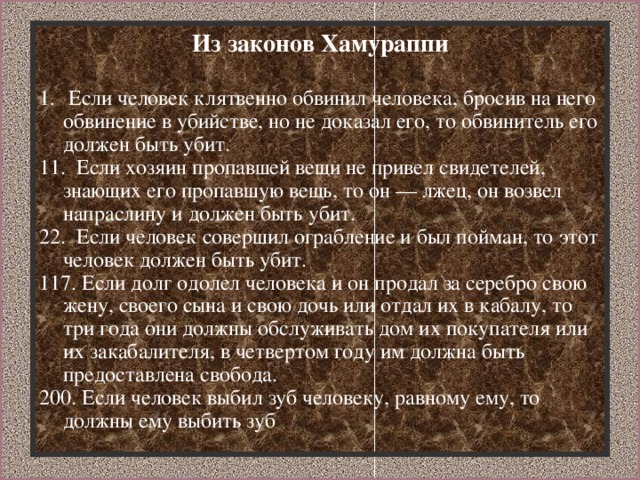 Из законов Хамураппи  Если человек клятвенно обвинил человека, бросив на него обвинение в убийстве, но не доказал его, то обвинитель его должен быть убит. 11. Если хозяин пропавшей вещи не привел свидетелей, знающих его пропавшую вещь, то он — лжец, он возвел напраслину и должен быть убит. 22. Если человек совершил ограбление и был пойман, то этот человек должен быть убит.  Если долг одолел человека и он продал за серебро свою жену, своего сына и свою дочь или отдал их в кабалу, то три года они должны обслуживать дом их покупателя или их закабалителя, в четвертом году им должна быть предоставлена свобода. 200. Если человек выбил зуб человеку, равному ему, то должны ему выбить зуб