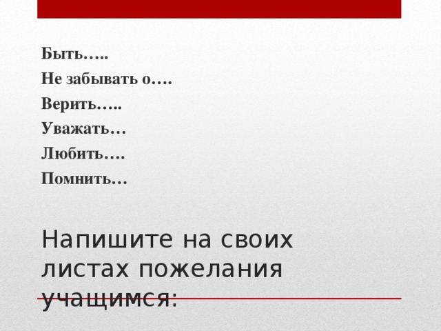 Быть….. Не забывать о…. Верить….. Уважать… Любить…. Помнить…  Напишите на своих листах пожелания учащимся: 