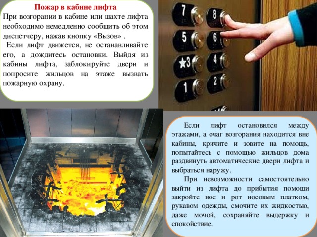 Пожар в кабине лифта При возгорании в кабине или шахте лифта необходимо немедленно сообщить об этом диспетчеру, нажав кнопку «Вызов» .  Если лифт движется, не останавливайте его, а дождитесь остановки. Выйдя из кабины лифта, заблокируйте двери и попросите жильцов на этаже вызвать пожарную охрану. Если лифт остановился между этажами, а очаг возгорания находится вне кабины, кричите и зовите на помощь, попытайтесь с помощью жильцов дома раздвинуть автоматические двери лифта и выбраться наружу. При невозможности самостоятельно выйти из лифта до прибытия помощи закройте нос и рот носовым платком, рукавом одежды, смочите их жидкостью, даже мочой, сохраняйте выдержку и спокойствие. 