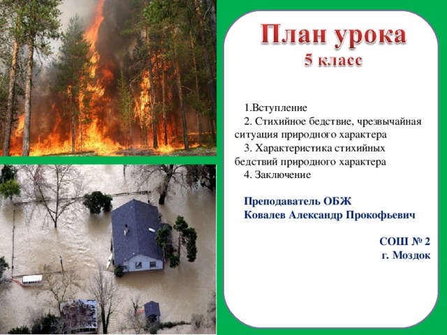 Вступление  Стихийное бедствие, чрезвычайная ситуация природного характера  Характеристика стихийных бедствий природного характера  Заключение Преподаватель ОБЖ Ковалев Александр Прокофьевич СОШ № 2 г. Моздок  