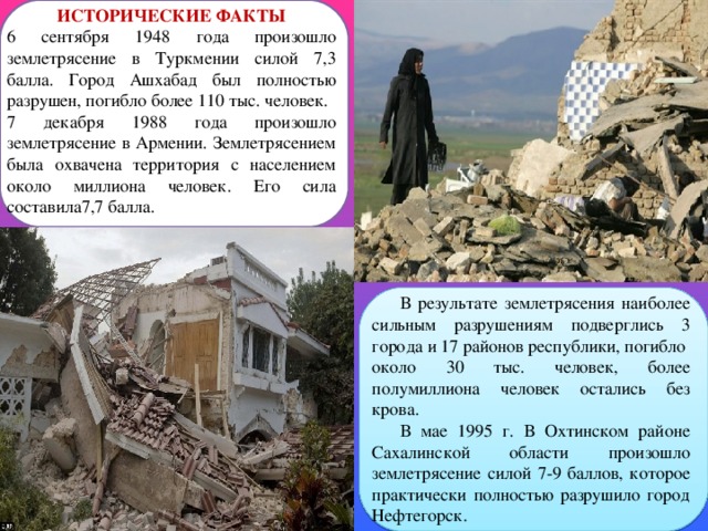 ИСТОРИЧЕСКИЕ ФАКТЫ 6 сентября 1948 года произошло землетрясение в Туркмении силой 7,3 балла. Город Ашхабад был полностью разрушен, погибло более 110 тыс. человек. 7 декабря 1988 года произошло землетрясение в Армении. Землетрясением была охвачена территория с населением около миллиона человек. Его сила составила7,7 балла. В результате землетрясения наиболее сильным разрушениям подверглись 3 города и 17 районов республики, погибло около 30 тыс. человек, более полумиллиона человек остались без крова. В мае 1995 г. В Охтинском районе Сахалинской области произошло землетрясение силой 7-9 баллов, которое практически полностью разрушило город Нефтегорск. 