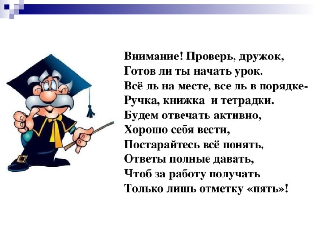 Внимание! Проверь, дружок, Готов ли ты начать урок. Всё ль на месте, все ль в порядке- Ручка, книжка и тетрадки. Будем отвечать активно, Хорошо себя вести, Постарайтесь всё понять, Ответы полные давать, Чтоб за работу получать Только лишь отметку «пять»!