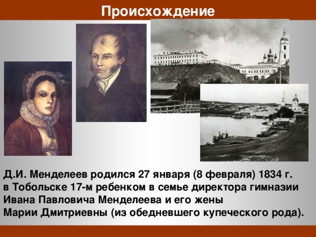 Происхождение Д.И. Менделеев родился 27 января (8 февраля) 1834 г. в Тобольске 17-м ребенком в семье директора гимназии Ивана Павловича Менделеева и его жены Марии Дмитриевны (из обедневшего купеческого рода). 