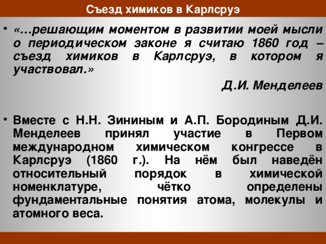 Съезд химиков в Карлсруэ «…решающим моментом в развитии моей мысли о периодическом законе я считаю 1860 год – съезд химиков в Карлсруэ, в котором я участвовал.» Д.И. Менделеев  Вместе с Н.Н. Зининым и А.П. Бородиным Д.И. Менделеев принял участие в Первом международном химическом конгрессе в Карлсруэ (1860 г.). На нём был наведён относительный порядок в химической номенклатуре, чётко определены фундаментальные понятия атома, молекулы и атомного веса.  