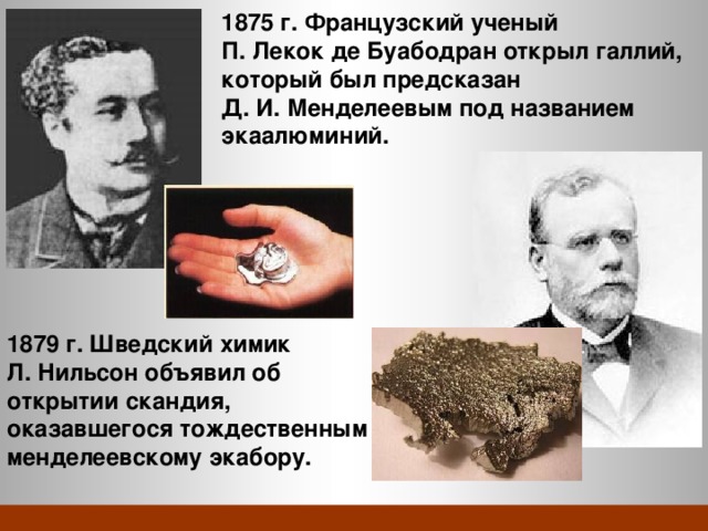 1875 г. Французский ученый П. Лекок де Буабодран открыл галлий, который был предсказан Д. И. Менделеевым под названием экаалюминий. 1879 г. Шведский химик Л. Нильсон объявил об открытии скандия, оказавшегося тождественным менделеевскому экабору. 