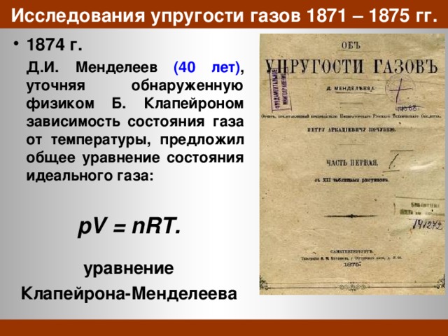 Исследования упругости газов 1871 – 1875 гг. 1874 г.   Д.И. Менделеев (40 лет) , уточняя обнаруженную физиком Б. Клапейроном зависимость состояния газа от температуры, предложил общее уравнение состояния идеального газа:  pV = nRT.  уравнение Клапейрона-Менделеева 