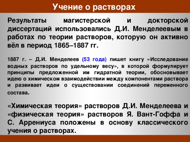 Учение о растворах  Результаты магистерской и докторской диссертаций использовались Д.И. Менделеевым в работах по теории растворов, которую он активно вёл в период 1865–1887 гг.  1887 г. – Д.И. Менделеев (53 года) пишет книгу «Исследование водных растворов по удельному весу», в которой формулирует принципы предложенной им гидратной теории, обосновывает идею о химическом взаимодействии между компонентами раствора и развивает идеи о существовании соединений переменного состава .  «Химическая теория» растворов Д.И. Менделеева и «физическая теория» растворов Я. Вант-Гоффа и С. Аррениуса положены в основу классического учения о растворах. 