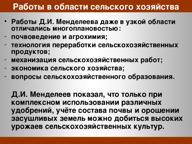 Работы в области сельского хозяйства Работы Д.И. Менделеева даже в узкой области отличались многоплановостью: почвоведение и агрохимия; технология переработки сельскохозяйственных продуктов; механизация сельскохозяйственных работ; экономика сельского хозяйства; вопросы сельскохозяйственного образования.   Д.И. Менделеев показал, что только при комплексном использовании различных удобрений, учёте состава почвы и орошении засушливых земель можно добиться высоких урожаев сельскохозяйственных культур. 