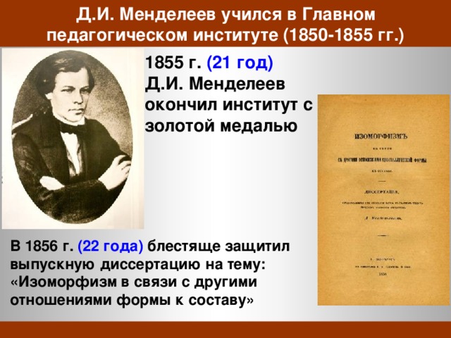 Д.И. Менделеев учился в Главном педагогическом институте (1850-1855 гг.) 1855 г. (21 год) Д.И. Менделеев окончил институт с золотой медалью В 1856 г. (22 года) блестяще защитил выпускную диссертацию на тему: «Изоморфизм в связи с другими отношениями формы к составу» 