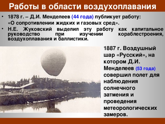 Работы в области воздухоплавания 1878 г. – Д.И. Менделеев (44 года) публикует работу:  «О сопротивлении жидких и газовых сред». Н.Е. Жуковский выделил эту работу как капитальное руководство при изучении кораблестроения, воздухоплавания и баллистики. 1887 г. Воздушный шар «Русский», на котором Д.И. Менделеев (53 года) совершил полет для наблюдения солнечного затмения и проведения метеорологических замеров. 