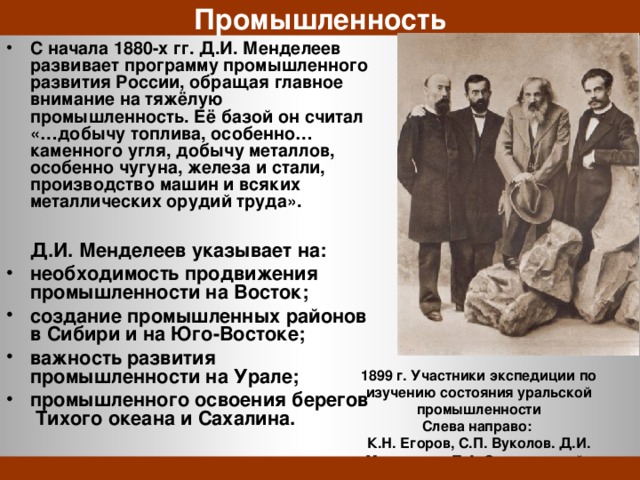 Промышленность С начала 1880-х гг. Д.И. Менделеев развивает программу промышленного развития России, обращая главное внимание на тяжёлую промышленность. Её базой он считал «…добычу топлива, особенно… каменного угля, добычу металлов, особенно чугуна, железа и стали, производство машин и всяких металлических орудий труда».   Д.И. Менделеев указывает на: необходимость продвижения промышленности на Восток; создание промышленных районов в Сибири и на Юго-Востоке; важность развития промышленности на Урале; промышленного освоения берегов Тихого океана и Сахалина. 1899 г. Участники экспедиции по изучению состояния уральской промышленности Слева направо: К.Н. Егоров, С.П. Вуколов. Д.И. Менделеев, П.А. Замятченский. 