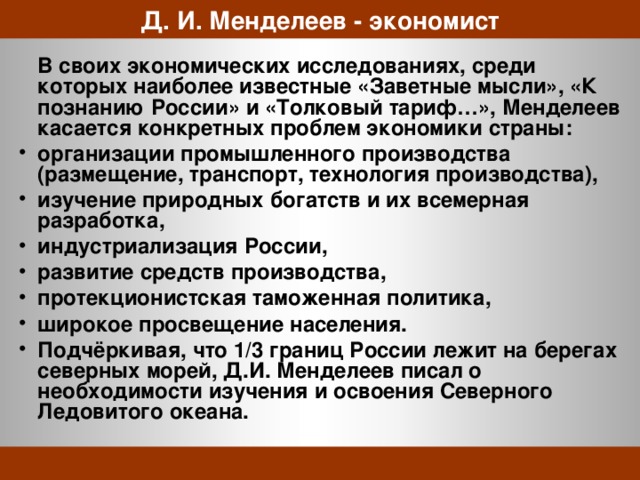 Д. И. Менделеев - экономист  В своих экономических исследованиях, среди которых наиболее известные «Заветные мысли», «К познанию России» и «Толковый тариф…», Менделеев касается конкретных проблем экономики страны: организации промышленного производства (размещение, транспорт, технология производства), изучение природных богатств и их всемерная разработка, индустриализация России, развитие средств производства, протекционистская таможенная политика, широкое просвещение населения. Подчёркивая, что 1/3 границ России лежит на берегах северных морей, Д.И. Менделеев писал о необходимости изучения и освоения Северного Ледовитого океана.  