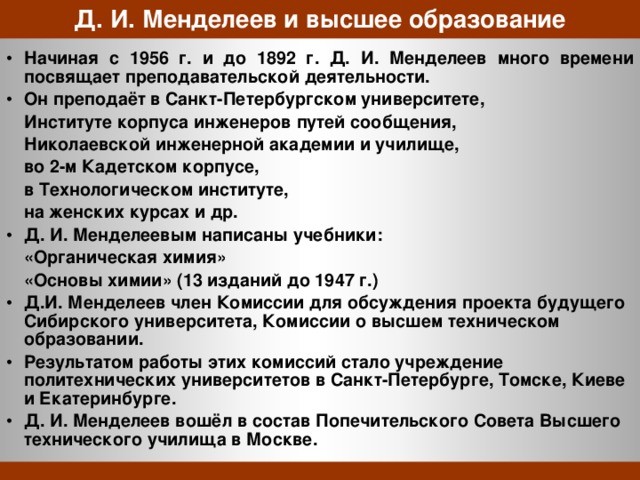 Д. И. Менделеев и высшее образование Начиная с 1956 г. и до 1892 г. Д. И. Менделеев много времени посвящает преподавательской деятельности. Он преподаёт в Санкт-Петербургском университете,  Институте корпуса инженеров путей сообщения,  Николаевской инженерной академии и училище,  во 2-м Кадетском корпусе,  в Технологическом институте,  на женских курсах и др. Д. И. Менделеевым написаны учебники:   «Органическая химия»   «Основы химии» (13 изданий до 1947 г.) Д.И. Менделеев член Комиссии для обсуждения проекта будущего Сибирского университета, Комиссии о высшем техническом образовании. Результатом работы этих комиссий стало учреждение политехнических университетов в Санкт-Петербурге, Томске, Киеве и Екатеринбурге. Д. И. Менделеев вошёл в состав Попечительского Совета Высшего технического училища в Москве. 