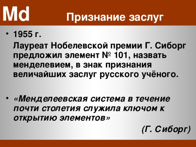 Md    Признание заслуг 1955 г.  Лауреат Нобелевской премии Г. Сиборг предложил элемент № 101, назвать менделевием, в знак признания величайших заслуг русского учёного.  «Менделеевская система в течение почти столетия служила ключом к открытию элементов» (Г. Сиборг) 