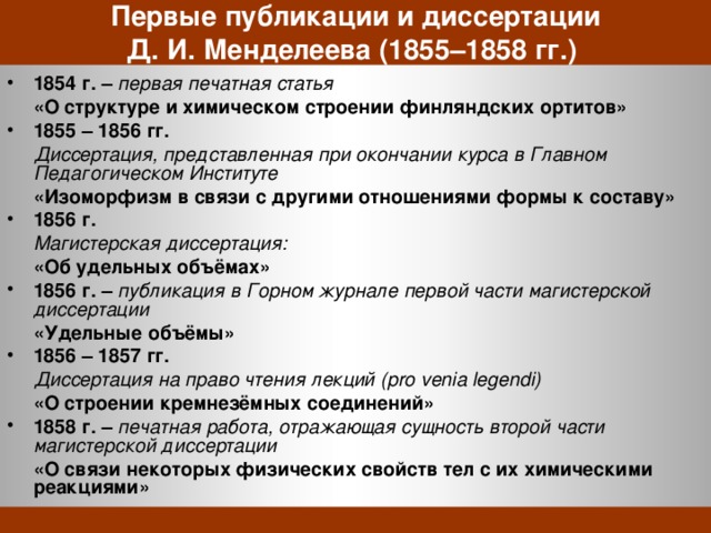 Первые публикации и диссертации  Д. И. Менделеева (1855–1858 гг.) 1854 г. – первая печатная статья  «О структуре и химическом строении финляндских ортитов» 1855 – 1856 гг.  Диссертация, представленная при окончании курса в Главном Педагогическом Институте  «Изоморфизм в связи с другими отношениями формы к составу» 1856 г.  Магистерская диссертация:  «Об удельных объёмах» 1856 г. – публикация в Горном журнале первой части магистерской диссертации  «Удельные объёмы» 1856 – 1857 гг.  Диссертация на право чтения лекций (pro venia legendi)  «О строении кремнезёмных соединений» 1858 г. – печатная работа, отражающая сущность второй части магистерской диссертации  «О связи некоторых физических свойств тел с их химическими реакциями» 