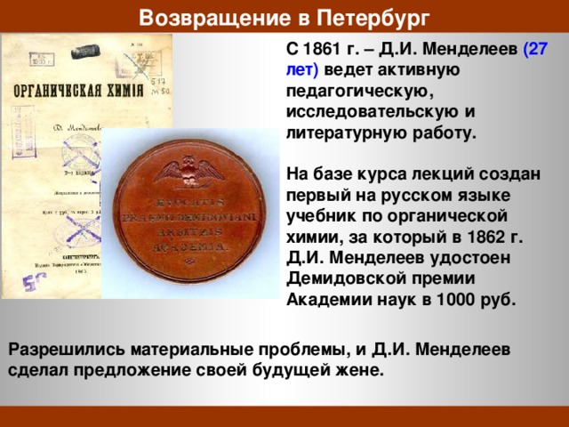 Возвращение в Петербург C 1861 г. – Д.И. Менделеев (27 лет) ведет активную педагогическую, исследовательскую и литературную работу.  На базе курса лекций создан первый на русском языке учебник по органической химии, за который в 1862 г. Д.И. Менделеев удостоен Демидовской премии Академии наук в 1000 руб. Разрешились материальные проблемы, и Д.И. Менделеев сделал предложение своей будущей жене. 