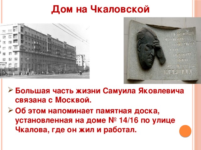  Дом на Чкаловской   Большая часть жизни Самуила Яковлевича связана с Москвой. Об этом напоминает памятная доска, установленная на доме № 14/16 по улице Чкалова, где он жил и работал. 