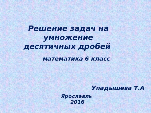 Решение задач на умножение десятичных дробей математика 6 класс Упадышева Т.А Ярославль 2016 