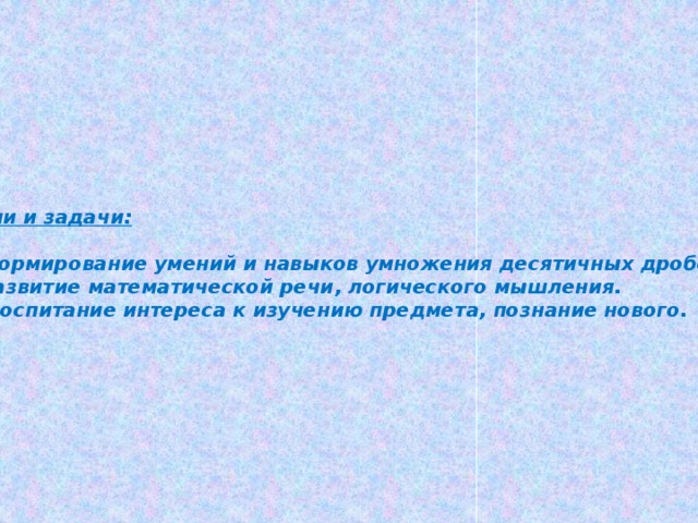 Цели и задачи:  1.Формирование умений и навыков умножения десятичных дробей. 2.Развитие математической речи, логического мышления. 3. Воспитание интереса к изучению предмета, познание нового.  