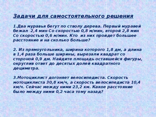 Задачи для самостоятельного решения  1.Два муравья бегут по стволу дерева. Первый муравей бежал 2,4 мин Со скоростью 0,8 м/мин, второй 2,8 мин Со скоростью 0,6 м/мин. Кто из них пройдет большее расстояние и на сколько больше?  2. Из прямоугольника, ширина которого 1,8 дм, а длина в 1,4 раза больше ширины, вырезали квадрат со стороной 0,9 дм. Найдите площадь оставшейся фигуры, округлив ответ до десятых долей квадратного дециметра.  3.Мотоциклист догоняет велосипедиста. Скорость мотоциклиста 30,8 км/ч, а скорость велосипедиста 10,4 км/ч. Сейчас между ними 23,2 км. Какое расстояние было между ними 0,2 часа тому назад? 