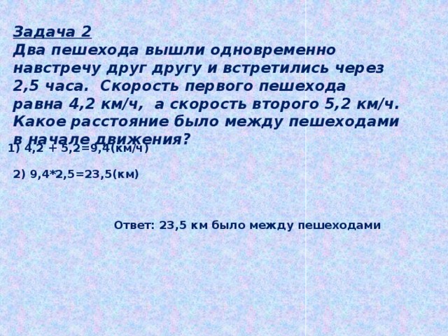 Задача 2 Два пешехода вышли одновременно навстречу друг другу и встретились через 2,5 часа. Скорость первого пешехода равна 4,2 км/ч, а скорость второго 5,2 км/ч. Какое расстояние было между пешеходами в начале движения? 1) 4,2 + 5,2=9,4(км/ч) 2) 9,4*2,5=23,5(км) Ответ: 23,5 км было между пешеходами  