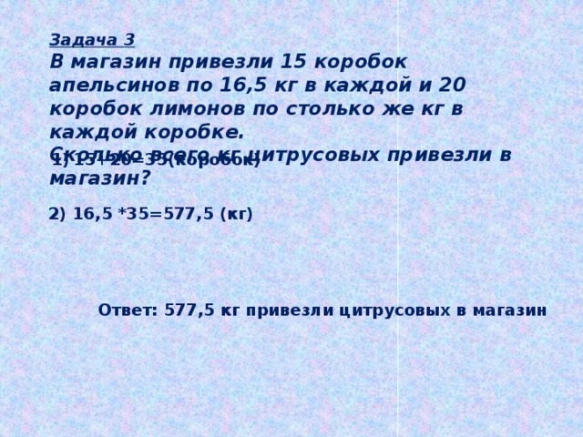Задача 3 В магазин привезли 15 коробок апельсинов по 16,5 кг в каждой и 20 коробок лимонов по столько же кг в каждой коробке. Сколько всего кг цитрусовых привезли в магазин? 15+20=35(коробок) 2) 16,5 *35=577,5 (кг) Ответ: 577,5 кг привезли цитрусовых в магазин 