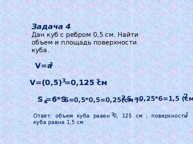 Задача 4 Дан куб с ребром 0,5 см. Найти объем и площадь поверхности куба. V=a 3 3 V=(0,5) =0,125 см 3 2  0, 2 S =0,25*6=1,5 (см ) S =6*S S=0,5*0,5=0,25(см ) к к 2 3 Ответ: объем куба равен 0, 125 см ; поверхность куба равна 1,5 см  