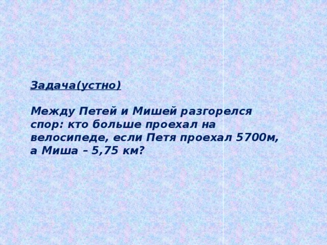 Задача(устно)  Между Петей и Мишей разгорелся спор: кто больше проехал на велосипеде, если Петя проехал 5700м, а Миша – 5,75 км? 