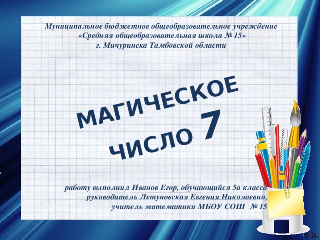 МАГИЧЕСКОЕ ЧИСЛО 7 Муниципальное бюджетное общеобразовательное учреждение «Средняя общеобразовательная школа № 15» г. Мичуринска Тамбовской области работу выполнил Иванов Егор, обучающийся 5а класса руководитель Летуновская Евгения Николаевна, учитель математики МБОУ СОШ № 15  