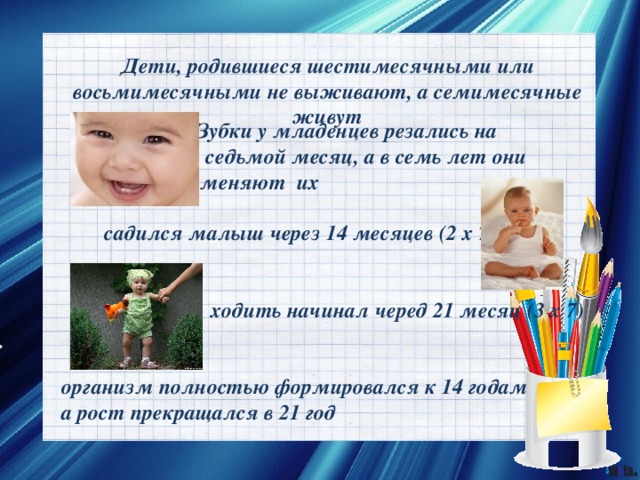 Дети, родившиеся шестимесячными или восьмимесячными не выживают, а семимесячные живут  Зубки у младенцев резались на  седьмой месяц, а в семь лет они  меняют их    садился малыш через 14 месяцев (2 х 7)    ходить начинал черед 21 месяц (3 х 7)   организм полностью формировался к 14 годам а рост прекращался в 21 год 