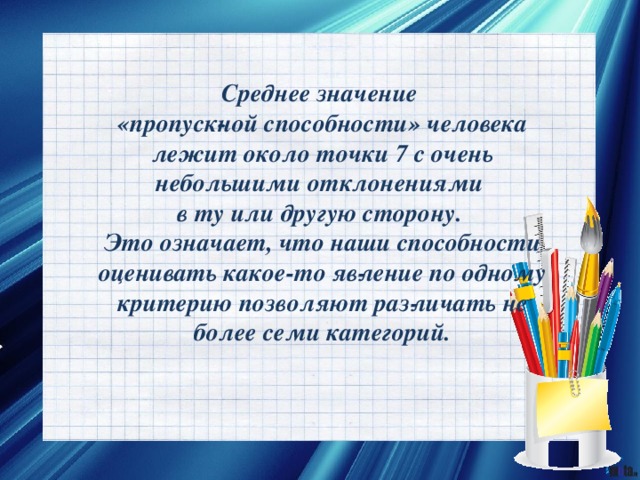 Среднее значение «пропуск­ной способности» человека лежит около точки 7 с очень небольшими отклонениями в ту или другую сторону. Это означает, что наши способности оценивать какое-то яв­ление по одному критерию позволяют раз­личать не более семи категорий. 